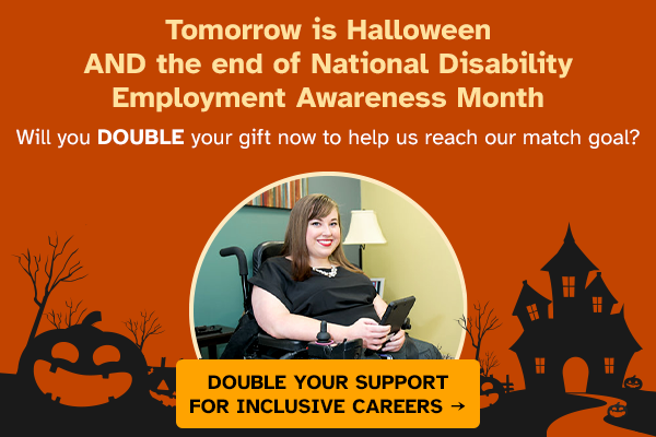 Tomorrow is Halloween AND the end of National Disability Employment Awareness Month. Will you DOUBLE your gift now to help us reach our match goal? Double your support for inclusive careers ->